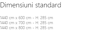 Dimensiuni standard 1440 cm x 600 cm - H: 285 cm 1440 cm x 700 cm - H: 285 cm 1440 cm x 800 cm - H: 285 cm 