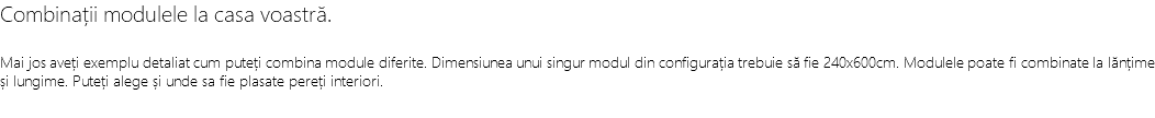 Combinații modulele la casa voastră. Mai jos aveți exemplu detaliat cum puteți combina module diferite. Dimensiunea unui singur modul din configurația trebuie să fie 240x600cm. Modulele poate fi combinate la lănțime și lungime. Puteți alege și unde sa fie plasate pereți interiori.
