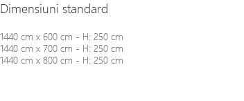 Dimensiuni standard 1440 cm x 600 cm - H: 250 cm 1440 cm x 700 cm - H: 250 cm 1440 cm x 800 cm - H: 250 cm 